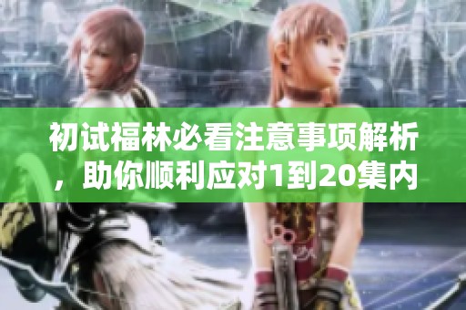 初试福林必看注意事项解析，助你顺利应对1到20集内容