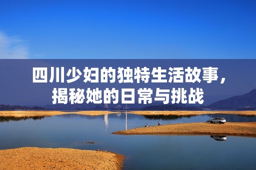 四川少妇的独特生活故事，揭秘她的日常与挑战