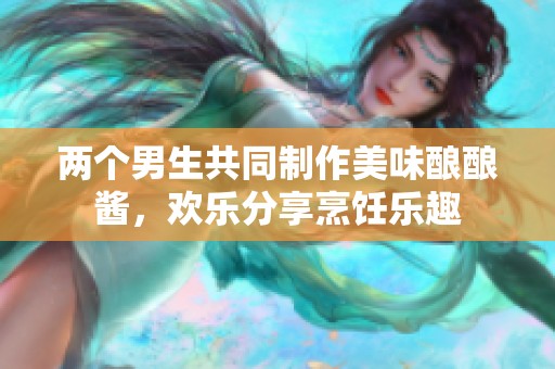 两个男生共同制作美味酿酿酱，欢乐分享烹饪乐趣