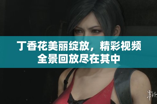 丁香花美丽绽放，精彩视频全景回放尽在其中
