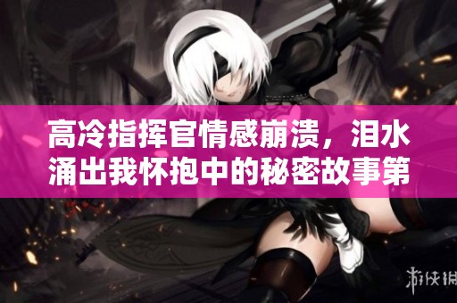 高冷指挥官情感崩溃，泪水涌出我怀抱中的秘密故事第二季