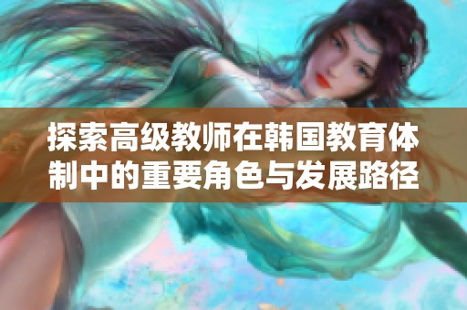 探索高级教师在韩国教育体制中的重要角色与发展路径