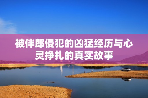 被伴郎侵犯的凶猛经历与心灵挣扎的真实故事