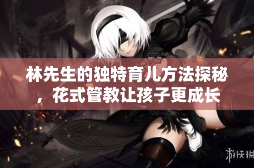 林先生的独特育儿方法探秘，花式管教让孩子更成长