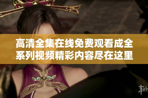 高清全集在线免费观看成全系列视频精彩内容尽在这里