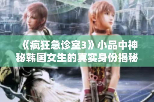 《疯狂急诊室3》小品中神秘韩国女生的真实身份揭秘
