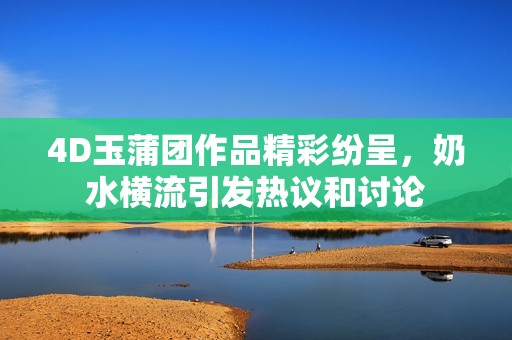 4D玉蒲团作品精彩纷呈，奶水横流引发热议和讨论