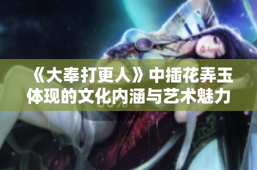 《大奉打更人》中插花弄玉体现的文化内涵与艺术魅力