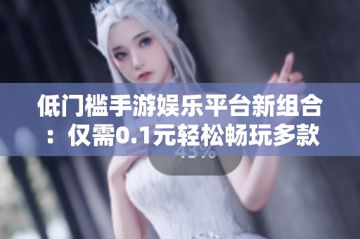 低门槛手游娱乐平台新组合：仅需0.1元轻松畅玩多款游戏