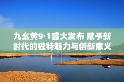 九幺黄9·1盛大发布 赋予新时代的独特魅力与创新意义