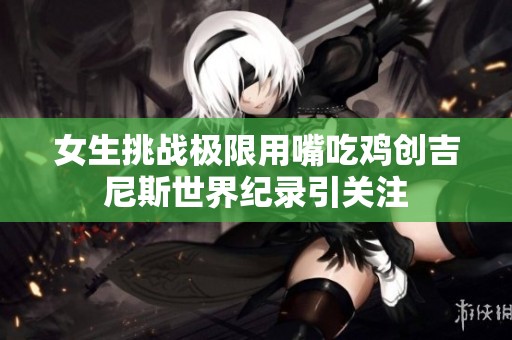 女生挑战极限用嘴吃鸡创吉尼斯世界纪录引关注