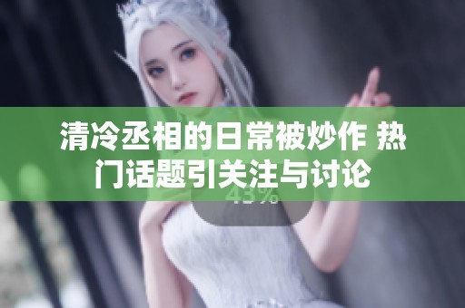 清冷丞相的日常被炒作 热门话题引关注与讨论