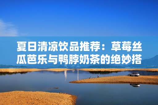 夏日清凉饮品推荐：草莓丝瓜芭乐与鸭脖奶茶的绝妙搭配