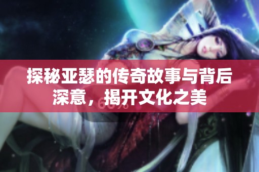 探秘亚瑟的传奇故事与背后深意，揭开文化之美