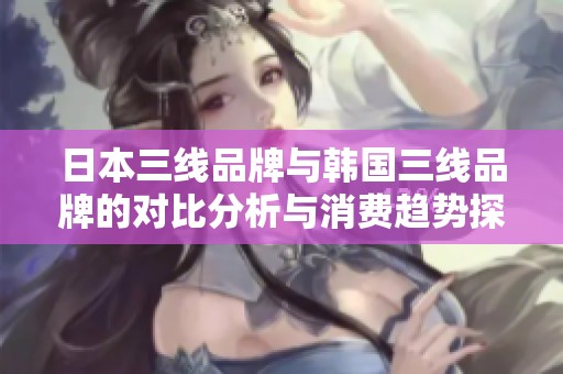 日本三线品牌与韩国三线品牌的对比分析与消费趋势探讨