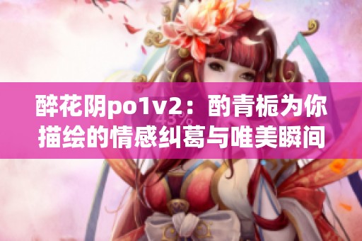 醉花阴po1v2：酌青栀为你描绘的情感纠葛与唯美瞬间