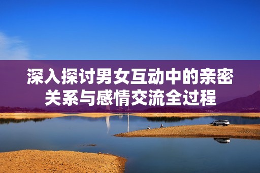 深入探讨男女互动中的亲密关系与感情交流全过程