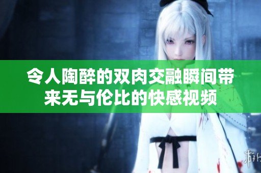 令人陶醉的双肉交融瞬间带来无与伦比的快感视频