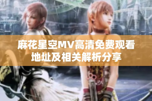 麻花星空MV高清免费观看地址及相关解析分享