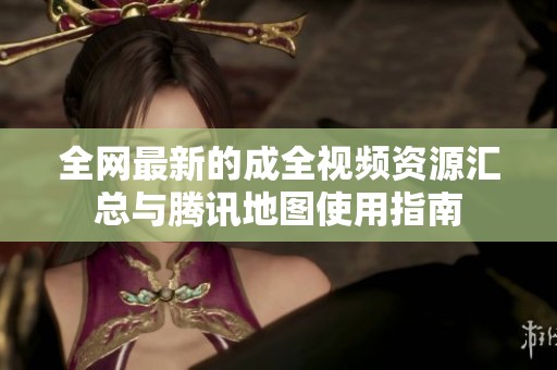 全网最新的成全视频资源汇总与腾讯地图使用指南