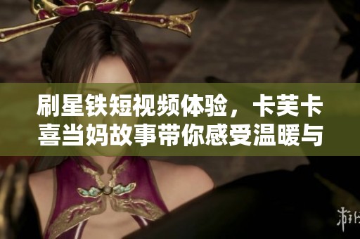 刷星铁短视频体验，卡芙卡喜当妈故事带你感受温暖与欢乐