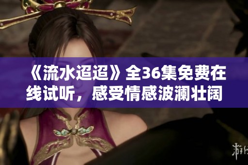 《流水迢迢》全36集免费在线试听，感受情感波澜壮阔！