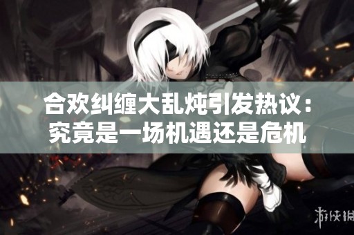 合欢纠缠大乱炖引发热议：究竟是一场机遇还是危机