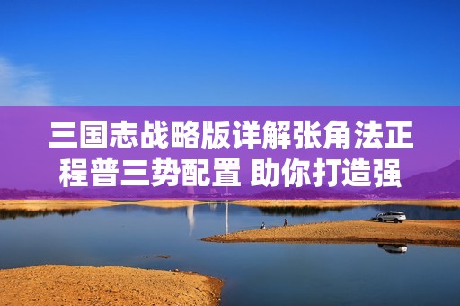 三国志战略版详解张角法正程普三势配置 助你打造强大阵容
