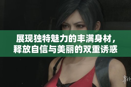 展现独特魅力的丰满身材，释放自信与美丽的双重诱惑