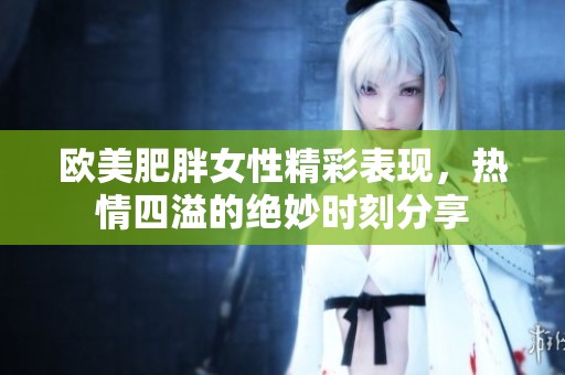欧美肥胖女性精彩表现，热情四溢的绝妙时刻分享