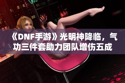 《DNF手游》光明神降临，气功三件套助力团队增伤五成！