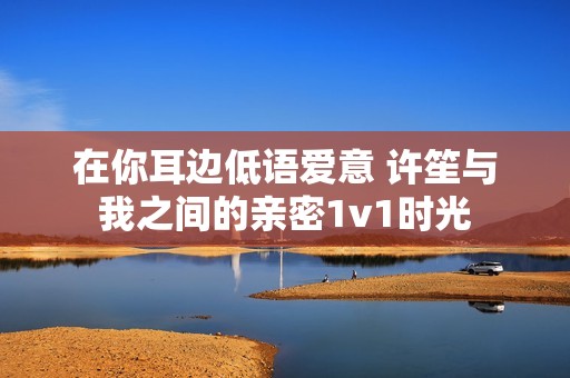 在你耳边低语爱意 许笙与我之间的亲密1v1时光