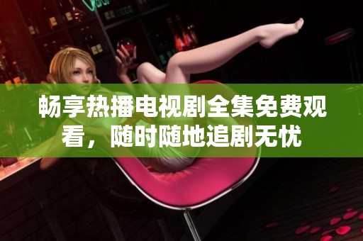 畅享热播电视剧全集免费观看，随时随地追剧无忧