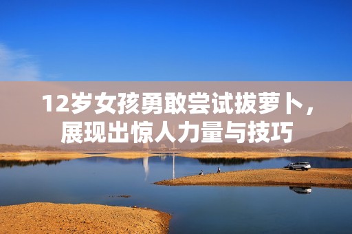 12岁女孩勇敢尝试拔萝卜，展现出惊人力量与技巧