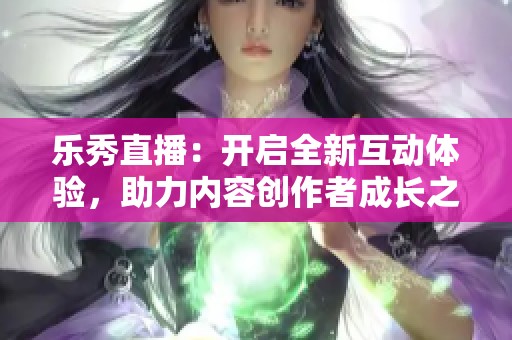 乐秀直播：开启全新互动体验，助力内容创作者成长之路