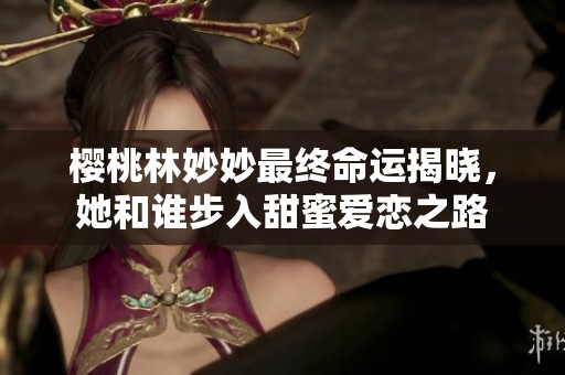 樱桃林妙妙最终命运揭晓，她和谁步入甜蜜爱恋之路