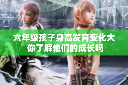 六年级孩子身高发育变化大 你了解他们的成长吗