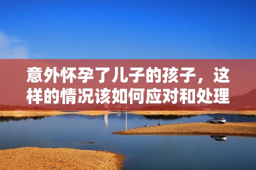 意外怀孕了儿子的孩子，这样的情况该如何应对和处理