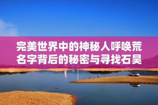 完美世界中的神秘人呼唤荒名字背后的秘密与寻找石昊的真相探究