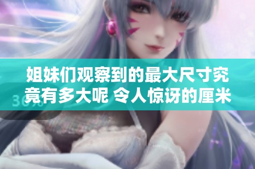 姐妹们观察到的最大尺寸究竟有多大呢 令人惊讶的厘米数揭秘
