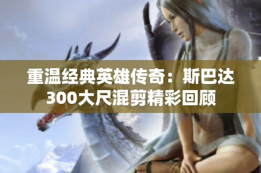 重温经典英雄传奇：斯巴达300大尺混剪精彩回顾