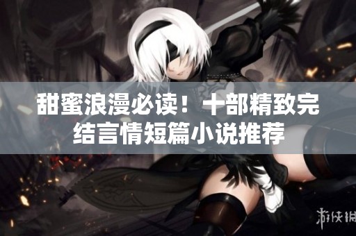 甜蜜浪漫必读！十部精致完结言情短篇小说推荐