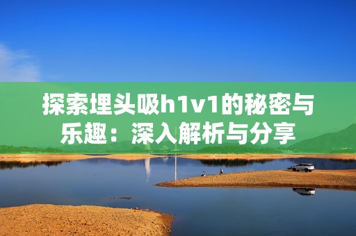 探索埋头吸h1v1的秘密与乐趣：深入解析与分享
