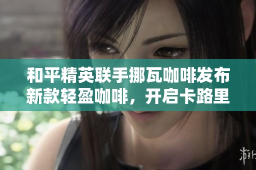和平精英联手挪瓦咖啡发布新款轻盈咖啡，开启卡路里挑战新篇章