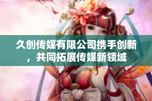 久创传媒有限公司携手创新，共同拓展传媒新领域