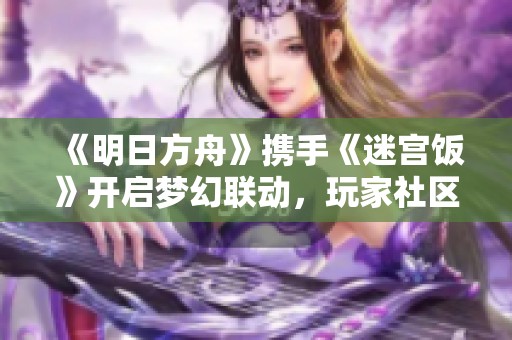 《明日方舟》携手《迷宫饭》开启梦幻联动，玩家社区热潮迭起！