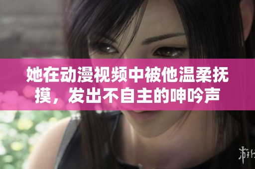 她在动漫视频中被他温柔抚摸，发出不自主的呻吟声