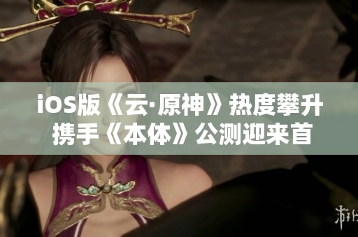 iOS版《云·原神》热度攀升 携手《本体》公测迎来首日盛况