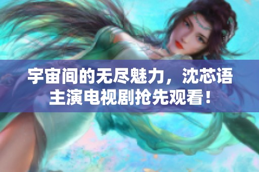 宇宙间的无尽魅力，沈芯语主演电视剧抢先观看！