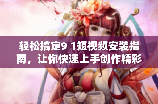 轻松搞定9 1短视频安装指南，让你快速上手创作精彩内容